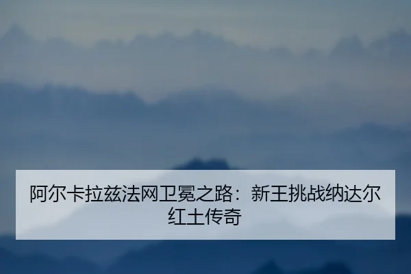 阿尔卡拉兹法网卫冕之路：新王挑战纳达尔红土传奇