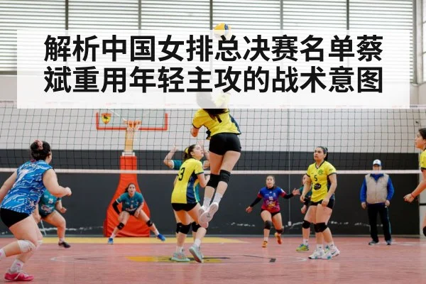 解析中国女排总决赛名单蔡斌重用年轻主攻的战术意图